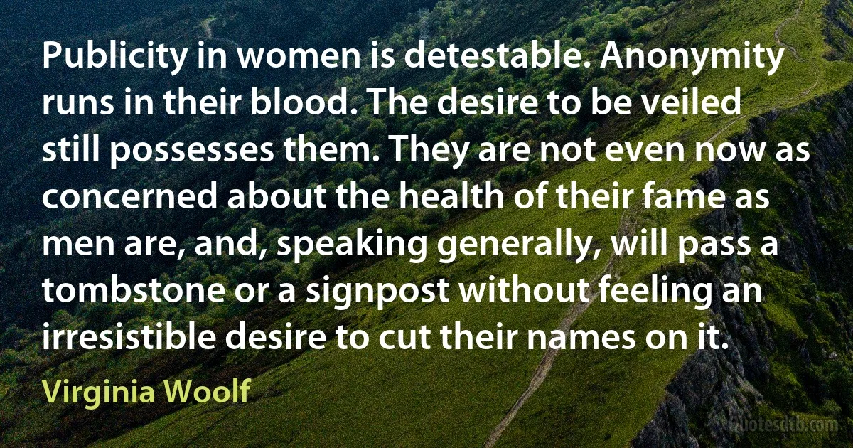 Publicity in women is detestable. Anonymity runs in their blood. The desire to be veiled still possesses them. They are not even now as concerned about the health of their fame as men are, and, speaking generally, will pass a tombstone or a signpost without feeling an irresistible desire to cut their names on it. (Virginia Woolf)