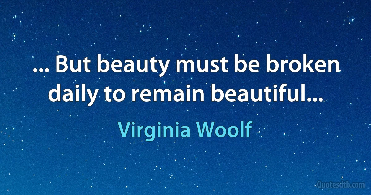 ... But beauty must be broken daily to remain beautiful... (Virginia Woolf)