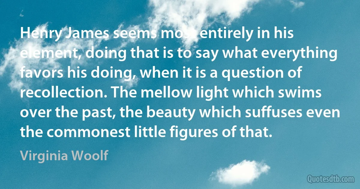 Henry James seems most entirely in his element, doing that is to say what everything favors his doing, when it is a question of recollection. The mellow light which swims over the past, the beauty which suffuses even the commonest little figures of that. (Virginia Woolf)