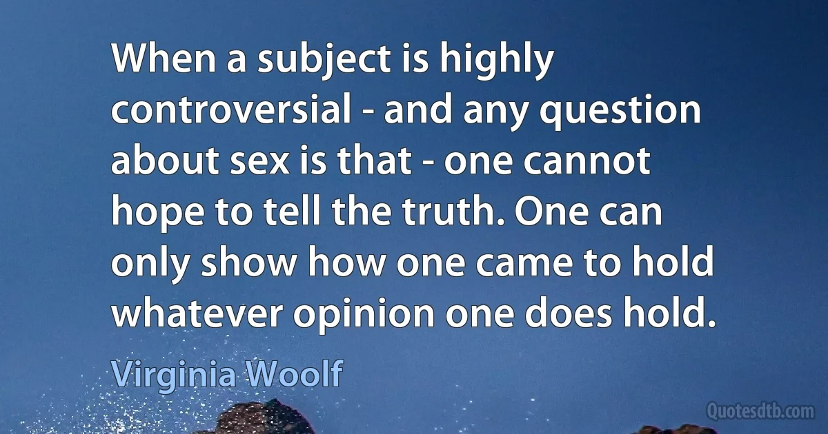 When a subject is highly controversial - and any question about sex is that - one cannot hope to tell the truth. One can only show how one came to hold whatever opinion one does hold. (Virginia Woolf)