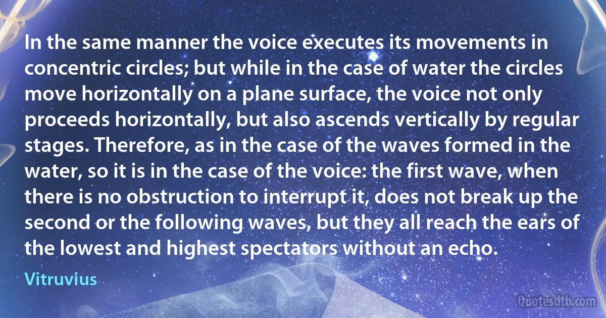 In the same manner the voice executes its movements in concentric circles; but while in the case of water the circles move horizontally on a plane surface, the voice not only proceeds horizontally, but also ascends vertically by regular stages. Therefore, as in the case of the waves formed in the water, so it is in the case of the voice: the first wave, when there is no obstruction to interrupt it, does not break up the second or the following waves, but they all reach the ears of the lowest and highest spectators without an echo. (Vitruvius)