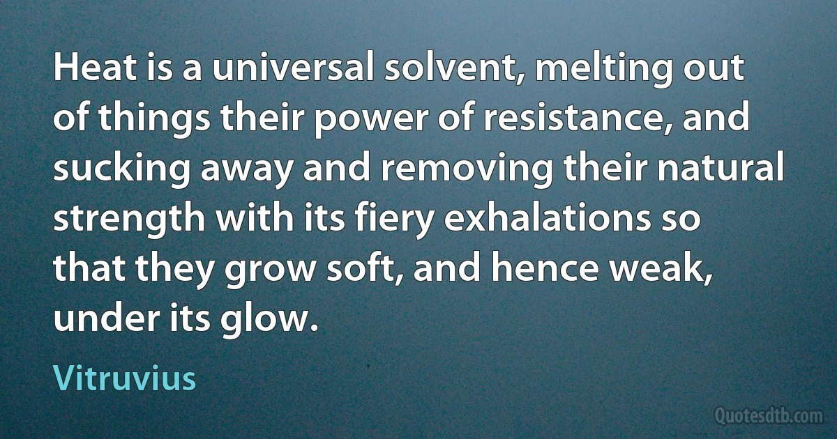 Heat is a universal solvent, melting out of things their power of resistance, and sucking away and removing their natural strength with its fiery exhalations so that they grow soft, and hence weak, under its glow. (Vitruvius)