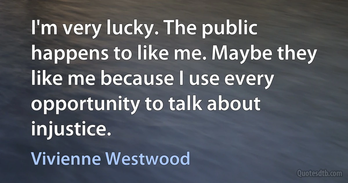 I'm very lucky. The public happens to like me. Maybe they like me because I use every opportunity to talk about injustice. (Vivienne Westwood)