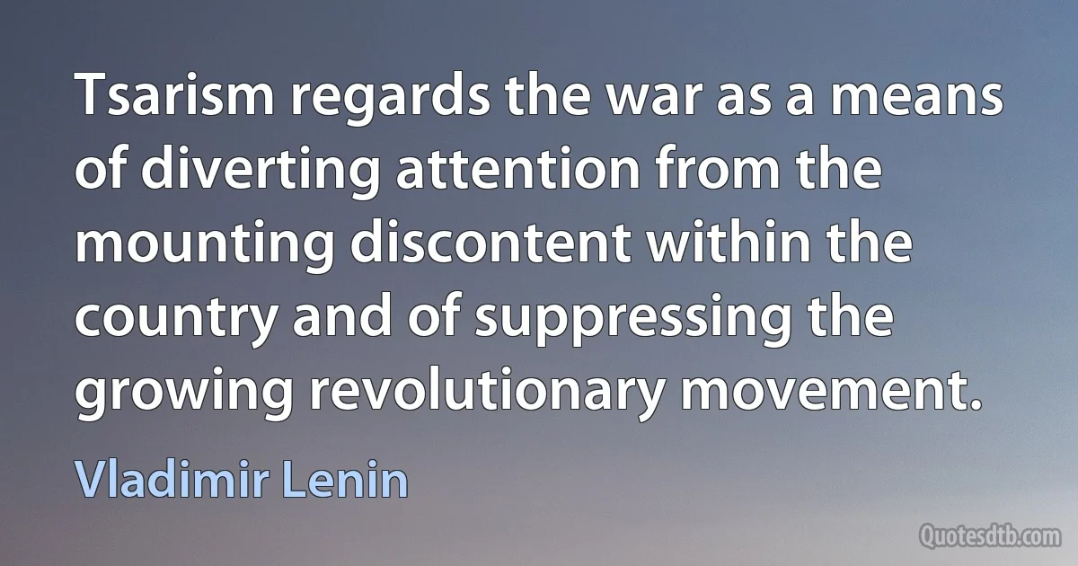 Tsarism regards the war as a means of diverting attention from the mounting discontent within the country and of suppressing the growing revolutionary movement. (Vladimir Lenin)