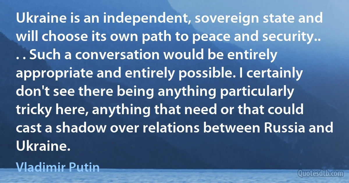 Ukraine is an independent, sovereign state and will choose its own path to peace and security.. . . Such a conversation would be entirely appropriate and entirely possible. I certainly don't see there being anything particularly tricky here, anything that need or that could cast a shadow over relations between Russia and Ukraine. (Vladimir Putin)