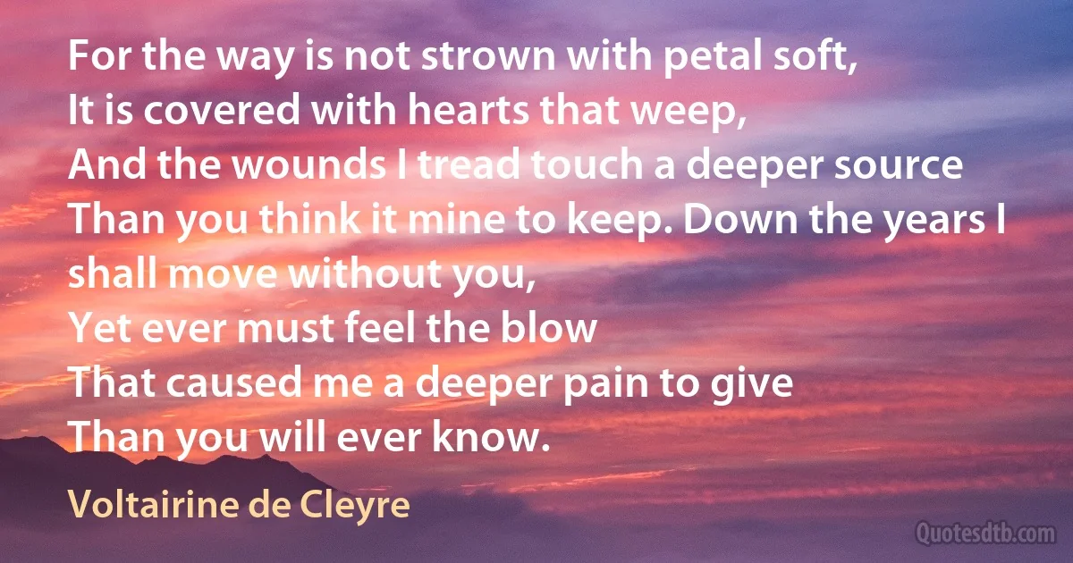 For the way is not strown with petal soft,
It is covered with hearts that weep,
And the wounds I tread touch a deeper source
Than you think it mine to keep. Down the years I shall move without you,
Yet ever must feel the blow
That caused me a deeper pain to give
Than you will ever know. (Voltairine de Cleyre)