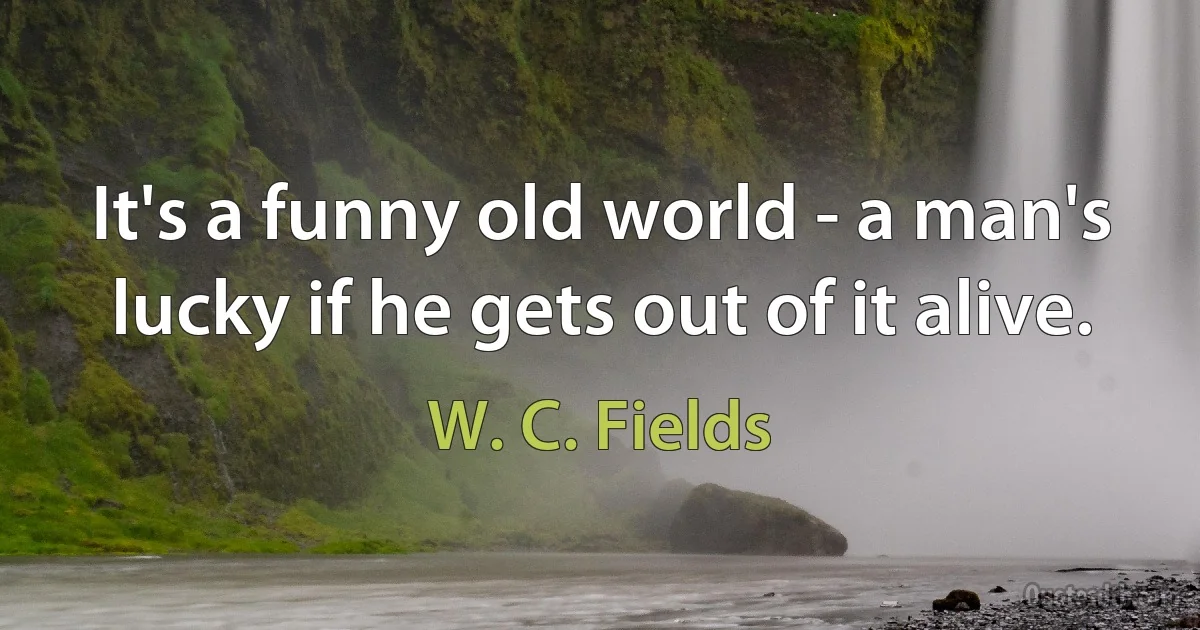 It's a funny old world - a man's lucky if he gets out of it alive. (W. C. Fields)