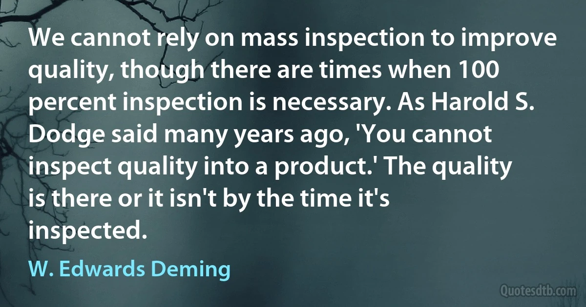 We cannot rely on mass inspection to improve quality, though there are times when 100 percent inspection is necessary. As Harold S. Dodge said many years ago, 'You cannot inspect quality into a product.' The quality is there or it isn't by the time it's inspected. (W. Edwards Deming)