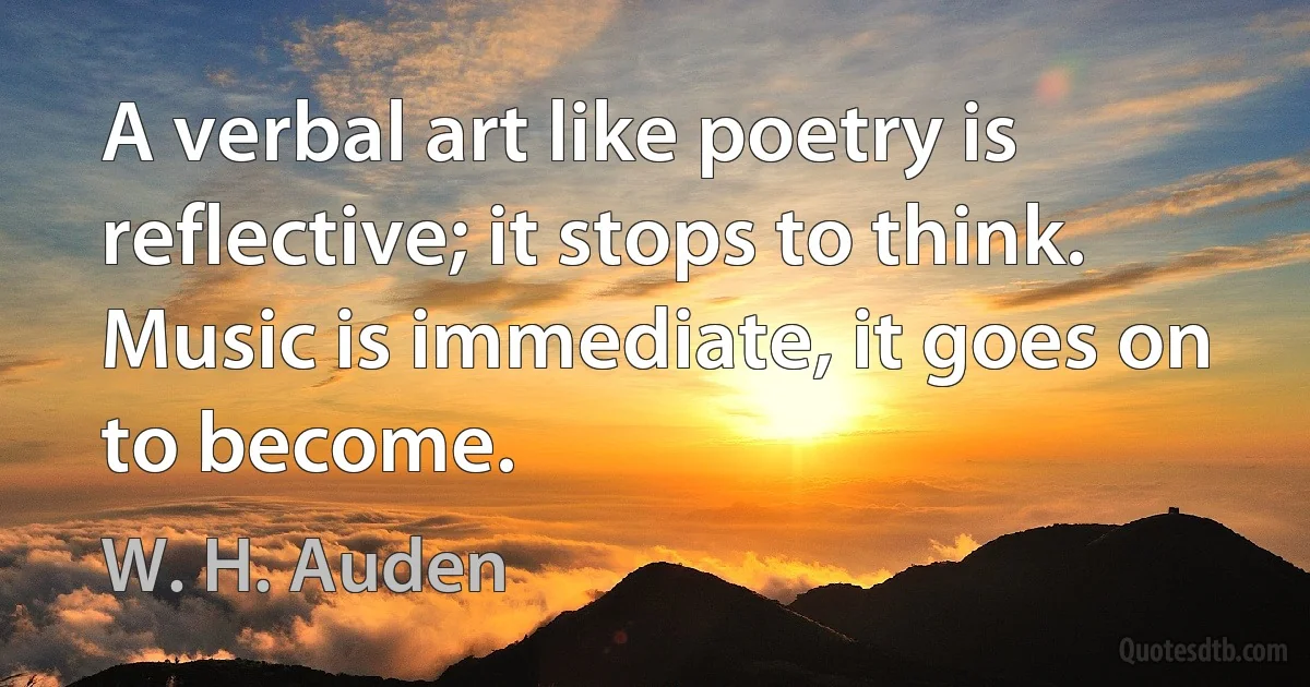 A verbal art like poetry is reflective; it stops to think. Music is immediate, it goes on to become. (W. H. Auden)