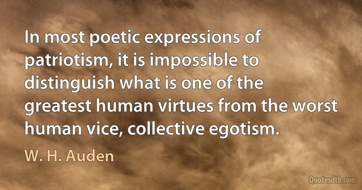 In most poetic expressions of patriotism, it is impossible to distinguish what is one of the greatest human virtues from the worst human vice, collective egotism. (W. H. Auden)