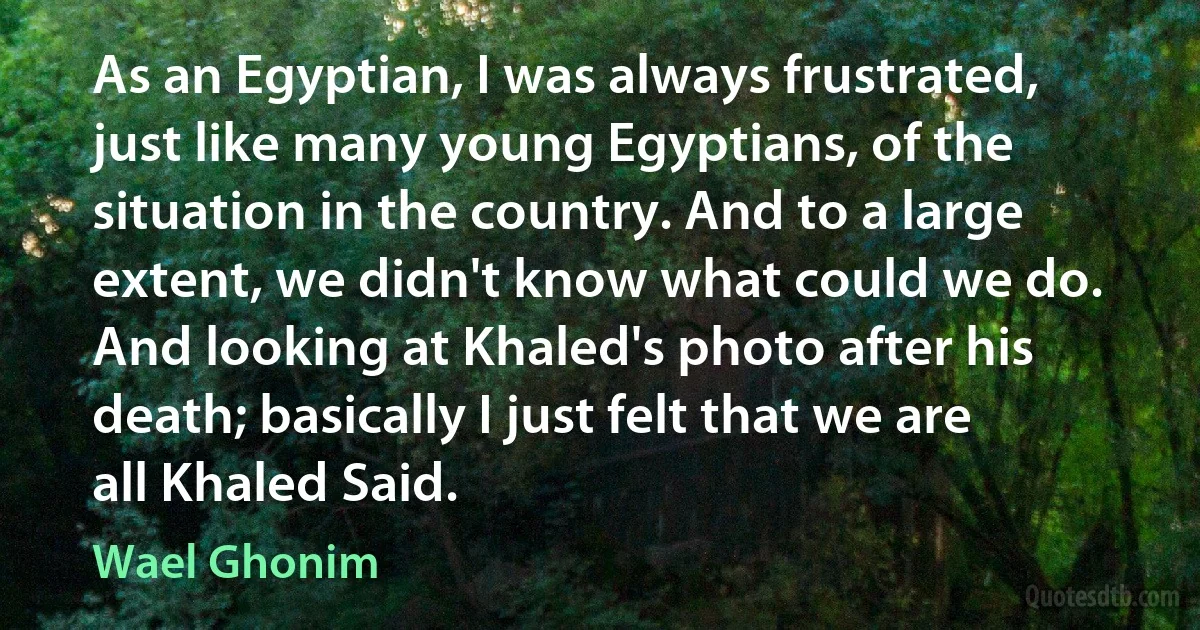 As an Egyptian, I was always frustrated, just like many young Egyptians, of the situation in the country. And to a large extent, we didn't know what could we do. And looking at Khaled's photo after his death; basically I just felt that we are all Khaled Said. (Wael Ghonim)