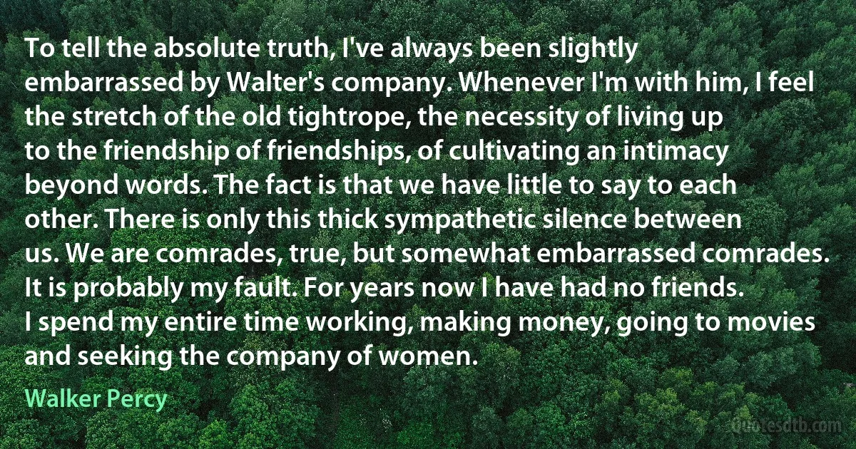 To tell the absolute truth, I've always been slightly embarrassed by Walter's company. Whenever I'm with him, I feel the stretch of the old tightrope, the necessity of living up to the friendship of friendships, of cultivating an intimacy beyond words. The fact is that we have little to say to each other. There is only this thick sympathetic silence between us. We are comrades, true, but somewhat embarrassed comrades. It is probably my fault. For years now I have had no friends. I spend my entire time working, making money, going to movies and seeking the company of women. (Walker Percy)