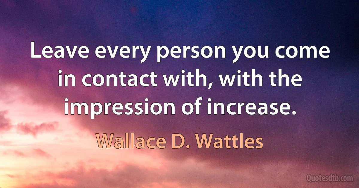 Leave every person you come in contact with, with the impression of increase. (Wallace D. Wattles)