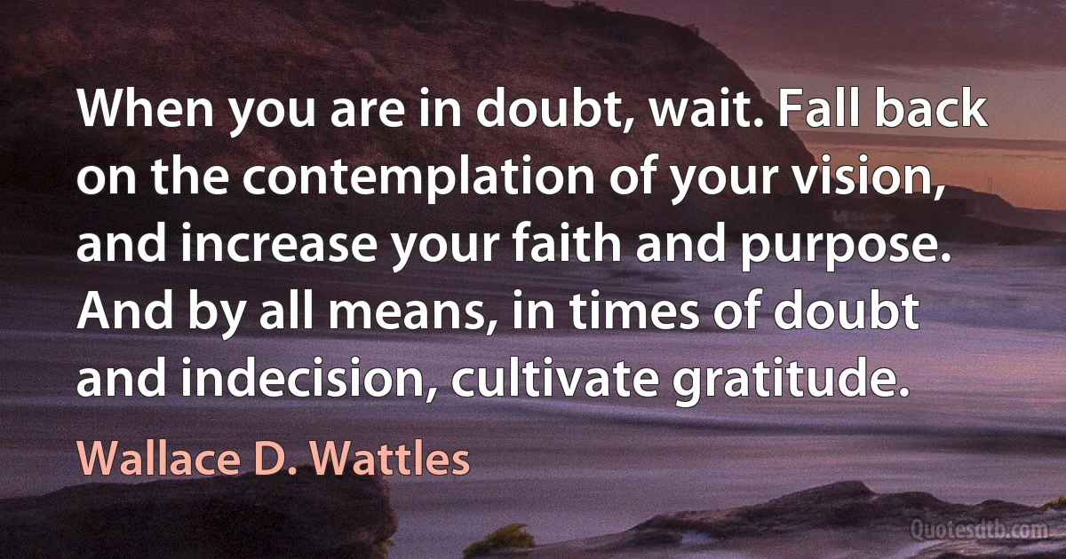 When you are in doubt, wait. Fall back on the contemplation of your vision, and increase your faith and purpose. And by all means, in times of doubt and indecision, cultivate gratitude. (Wallace D. Wattles)