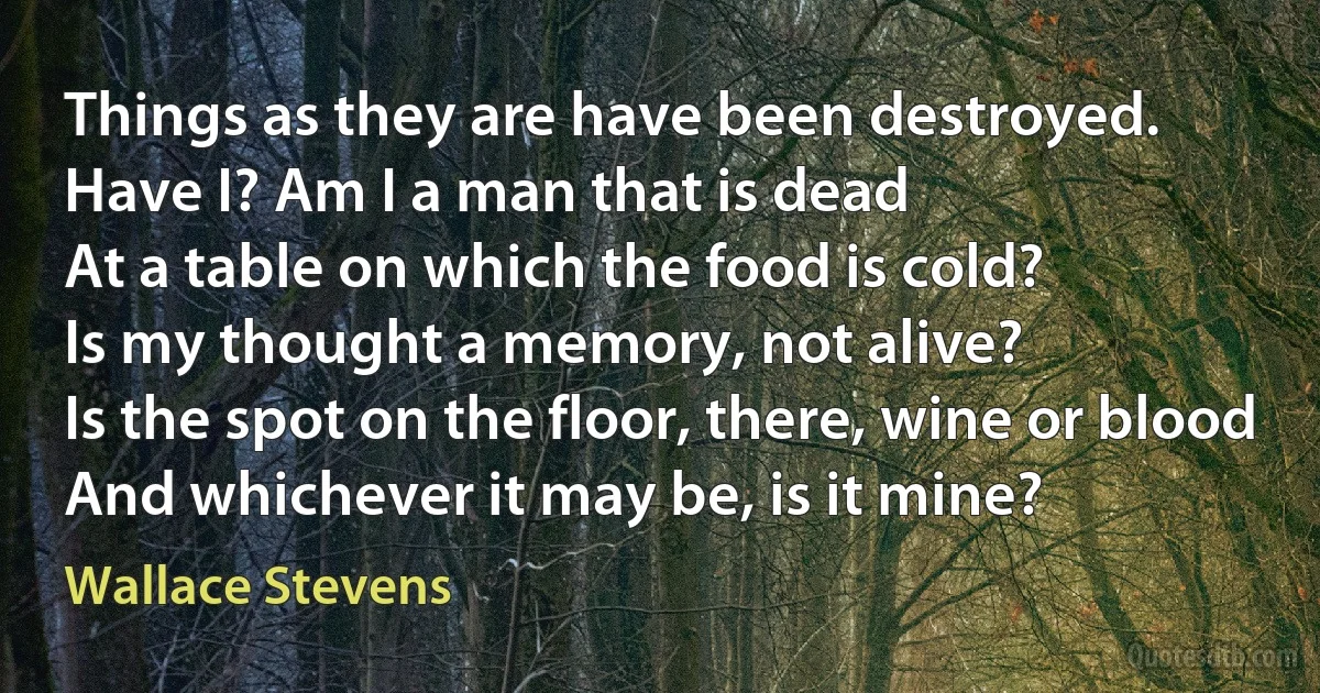 Things as they are have been destroyed.
Have I? Am I a man that is dead
At a table on which the food is cold?
Is my thought a memory, not alive?
Is the spot on the floor, there, wine or blood
And whichever it may be, is it mine? (Wallace Stevens)