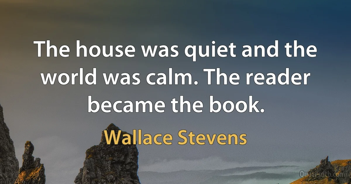 The house was quiet and the world was calm. The reader became the book. (Wallace Stevens)