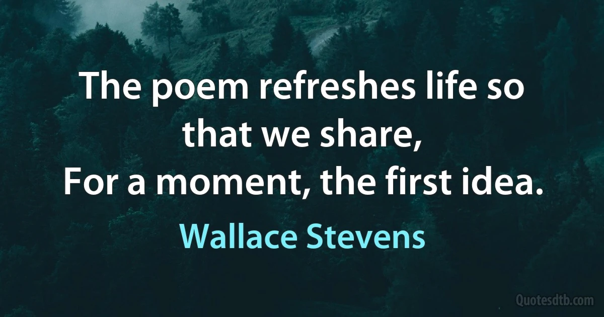 The poem refreshes life so that we share,
For a moment, the first idea. (Wallace Stevens)