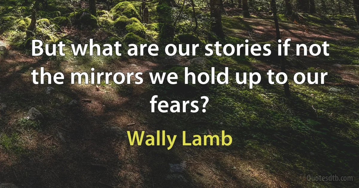 But what are our stories if not the mirrors we hold up to our fears? (Wally Lamb)