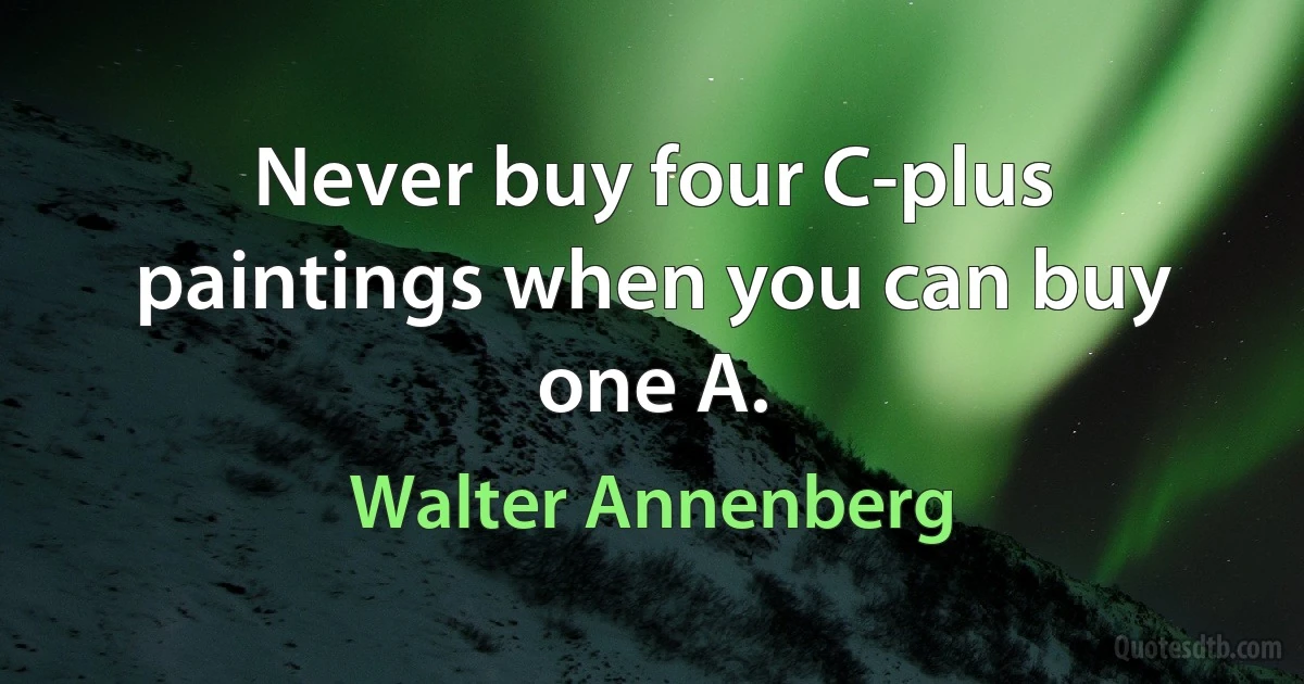 Never buy four C-plus paintings when you can buy one A. (Walter Annenberg)