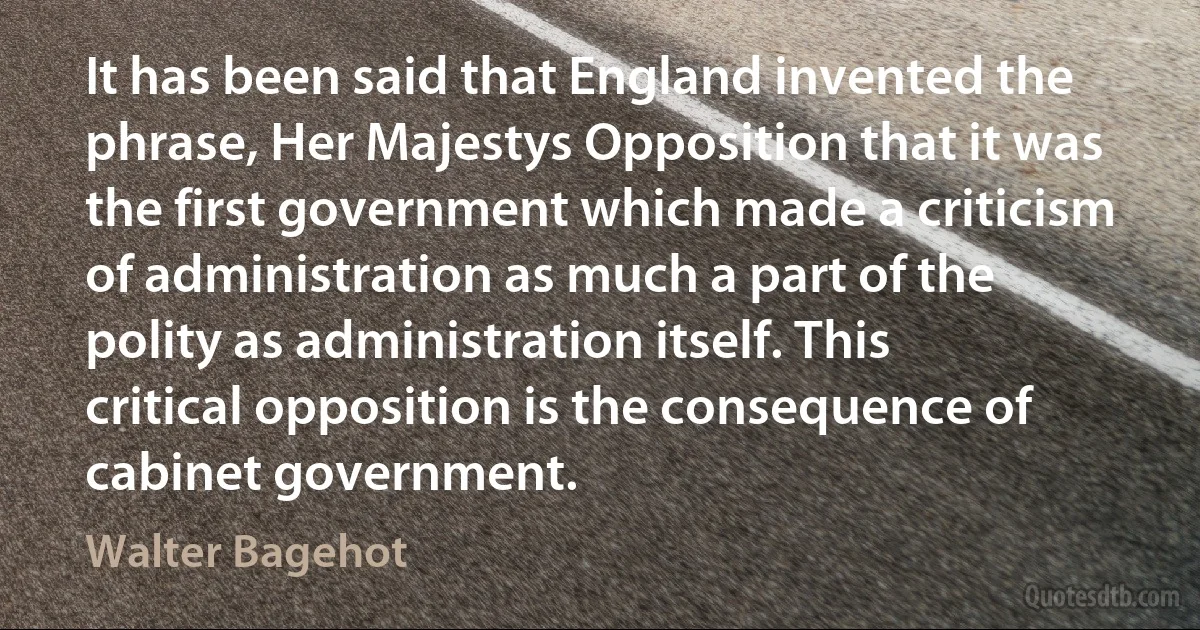 It has been said that England invented the phrase, Her Majestys Opposition that it was the first government which made a criticism of administration as much a part of the polity as administration itself. This critical opposition is the consequence of cabinet government. (Walter Bagehot)