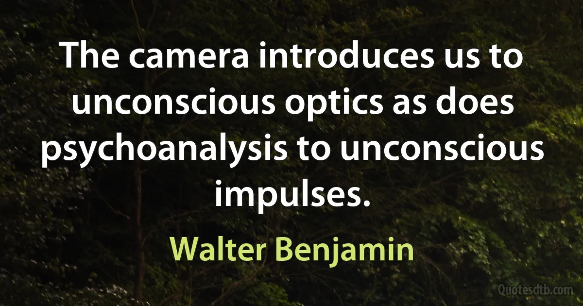 The camera introduces us to unconscious optics as does psychoanalysis to unconscious impulses. (Walter Benjamin)