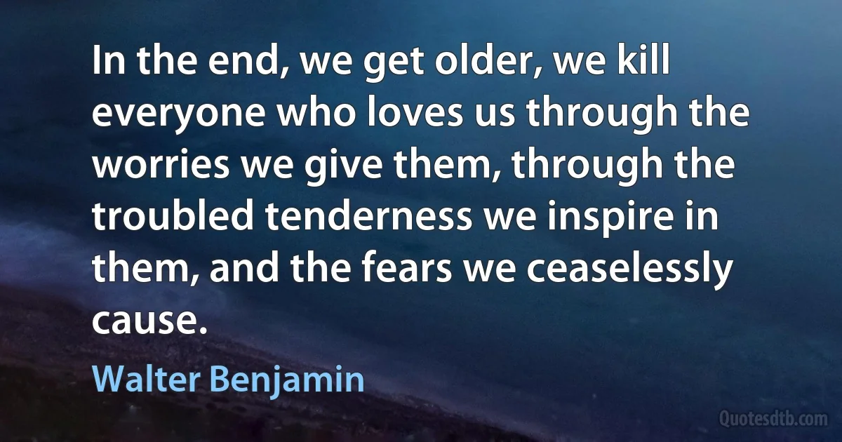 In the end, we get older, we kill everyone who loves us through the worries we give them, through the troubled tenderness we inspire in them, and the fears we ceaselessly cause. (Walter Benjamin)