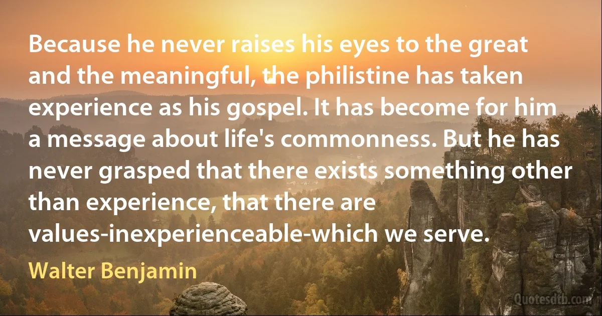 Because he never raises his eyes to the great and the meaningful, the philistine has taken experience as his gospel. It has become for him a message about life's commonness. But he has never grasped that there exists something other than experience, that there are values-inexperienceable-which we serve. (Walter Benjamin)