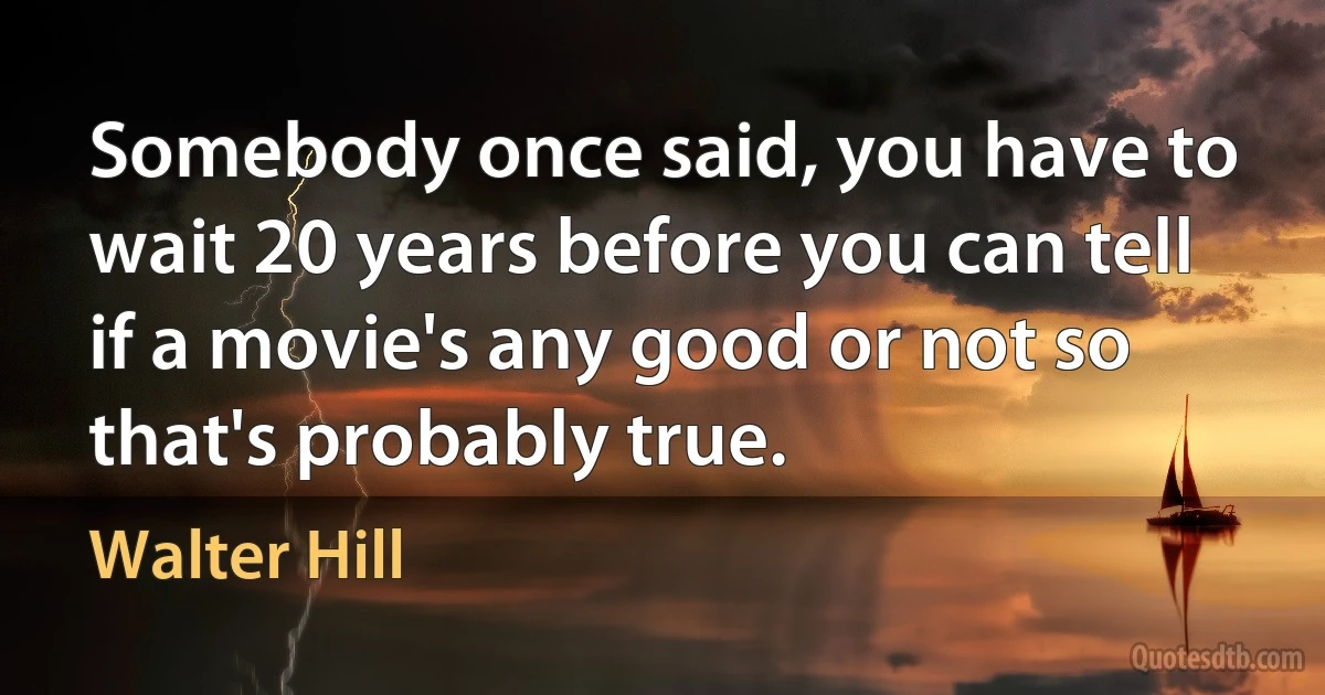 Somebody once said, you have to wait 20 years before you can tell if a movie's any good or not so that's probably true. (Walter Hill)