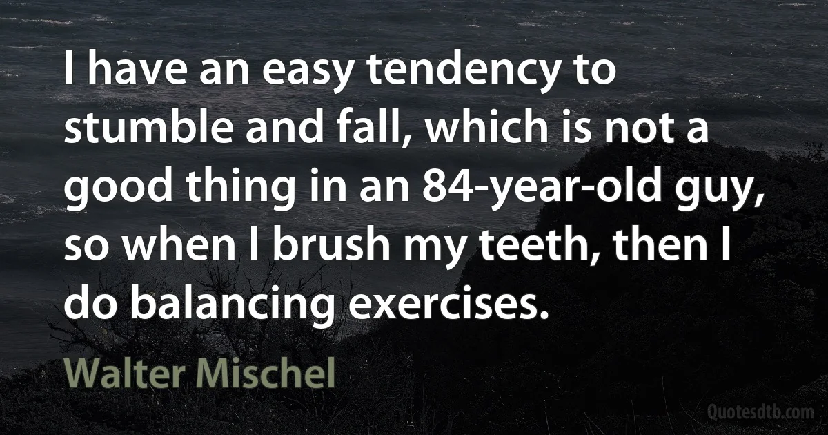 I have an easy tendency to stumble and fall, which is not a good thing in an 84-year-old guy, so when I brush my teeth, then I do balancing exercises. (Walter Mischel)