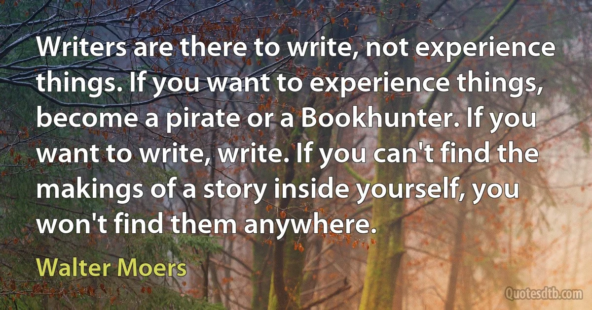 Writers are there to write, not experience things. If you want to experience things, become a pirate or a Bookhunter. If you want to write, write. If you can't find the makings of a story inside yourself, you won't find them anywhere. (Walter Moers)