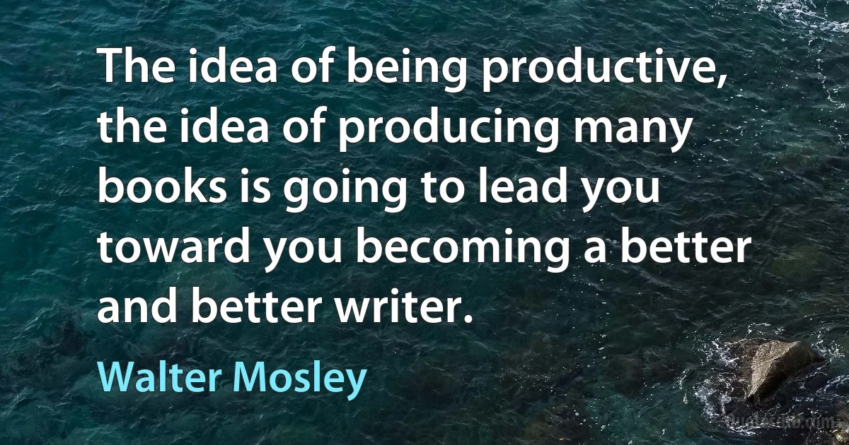 The idea of being productive, the idea of producing many books is going to lead you toward you becoming a better and better writer. (Walter Mosley)