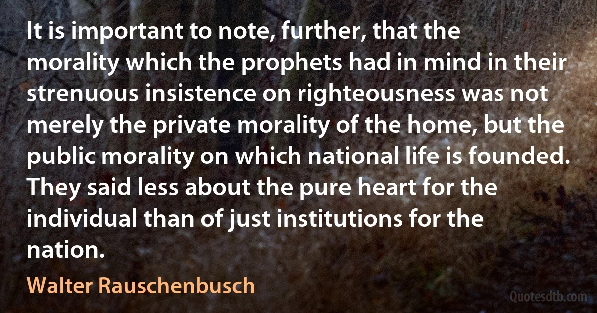 It is important to note, further, that the morality which the prophets had in mind in their strenuous insistence on righteousness was not merely the private morality of the home, but the public morality on which national life is founded. They said less about the pure heart for the individual than of just institutions for the nation. (Walter Rauschenbusch)