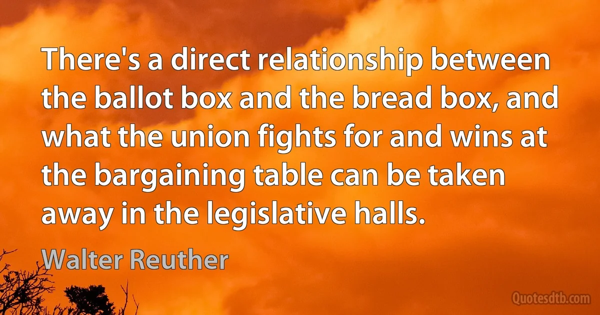 There's a direct relationship between the ballot box and the bread box, and what the union fights for and wins at the bargaining table can be taken away in the legislative halls. (Walter Reuther)