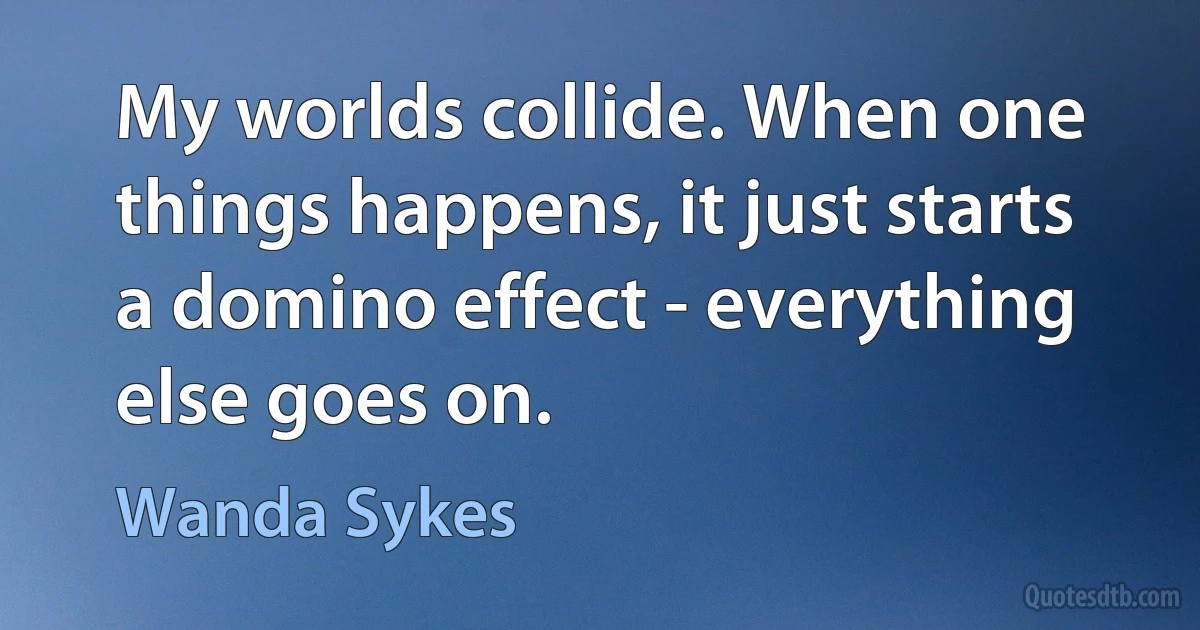 My worlds collide. When one things happens, it just starts a domino effect - everything else goes on. (Wanda Sykes)