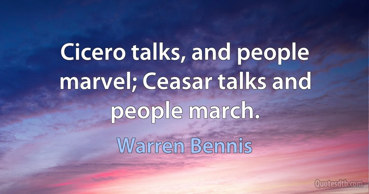 Cicero talks, and people marvel; Ceasar talks and people march. (Warren Bennis)