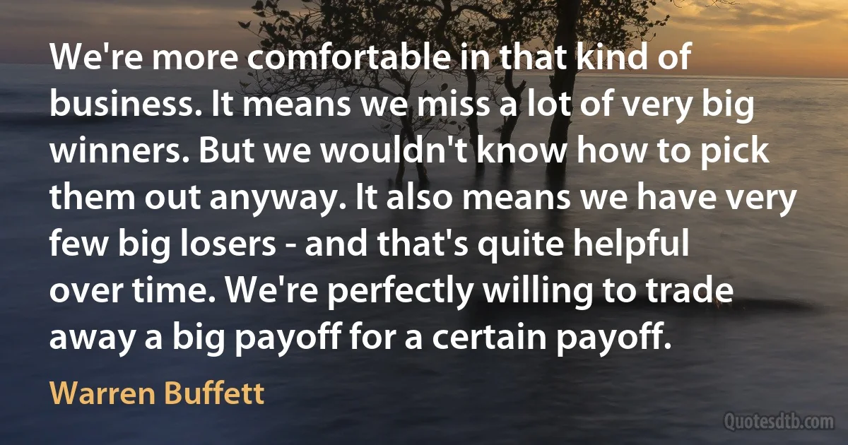 We're more comfortable in that kind of business. It means we miss a lot of very big winners. But we wouldn't know how to pick them out anyway. It also means we have very few big losers - and that's quite helpful over time. We're perfectly willing to trade away a big payoff for a certain payoff. (Warren Buffett)