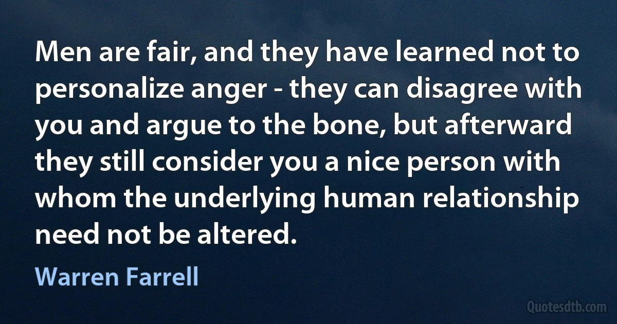 Men are fair, and they have learned not to personalize anger - they can disagree with you and argue to the bone, but afterward they still consider you a nice person with whom the underlying human relationship need not be altered. (Warren Farrell)