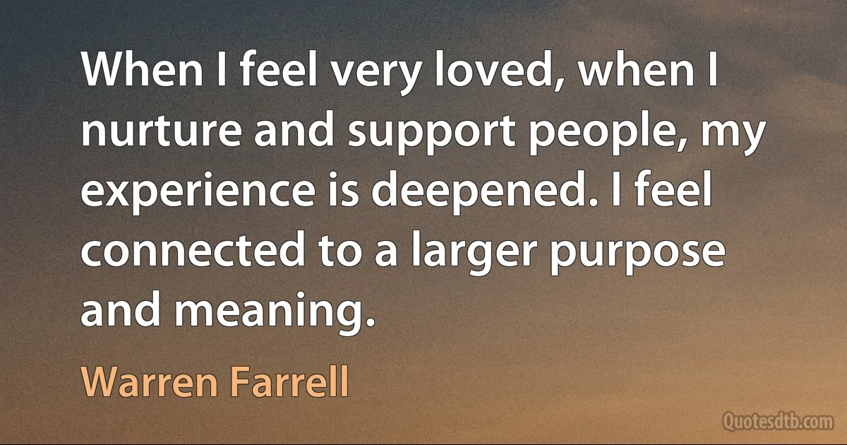 When I feel very loved, when I nurture and support people, my experience is deepened. I feel connected to a larger purpose and meaning. (Warren Farrell)