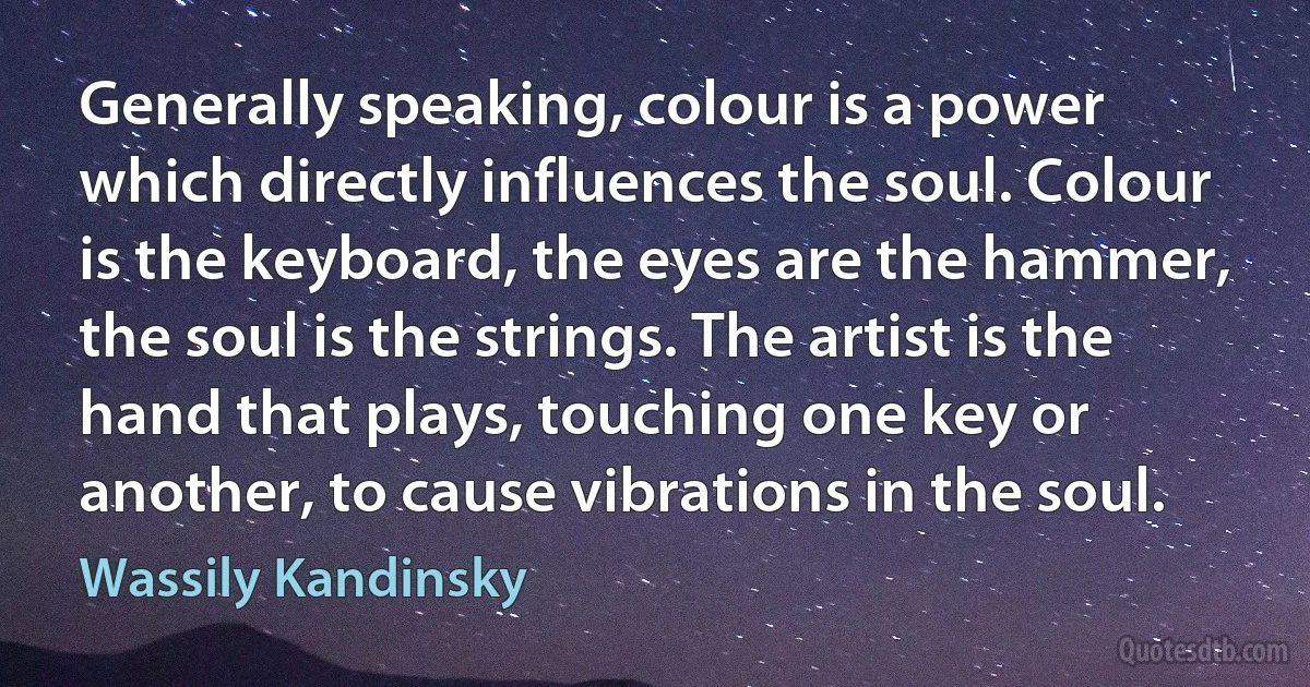 Generally speaking, colour is a power which directly influences the soul. Colour is the keyboard, the eyes are the hammer, the soul is the strings. The artist is the hand that plays, touching one key or another, to cause vibrations in the soul. (Wassily Kandinsky)