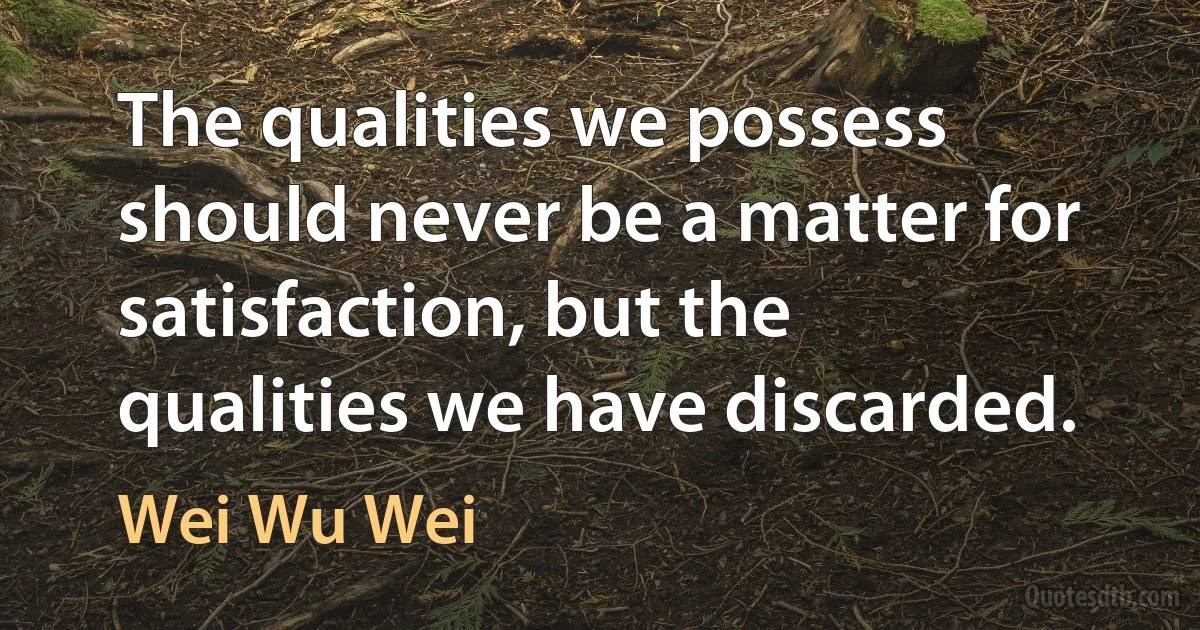 The qualities we possess should never be a matter for satisfaction, but the qualities we have discarded. (Wei Wu Wei)