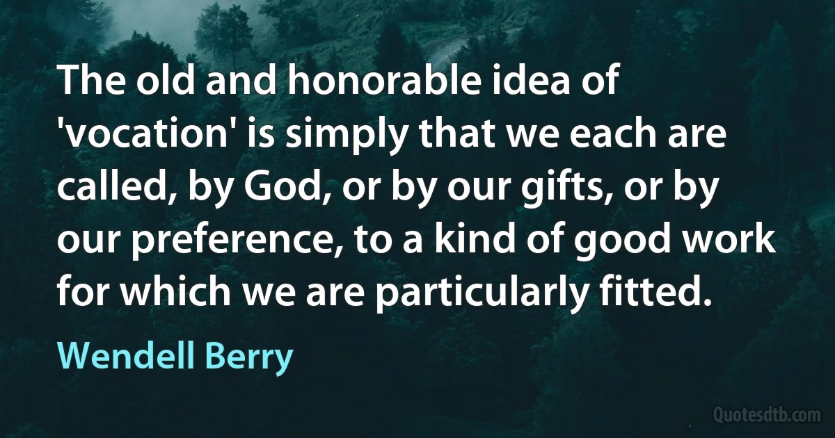 The old and honorable idea of 'vocation' is simply that we each are called, by God, or by our gifts, or by our preference, to a kind of good work for which we are particularly fitted. (Wendell Berry)