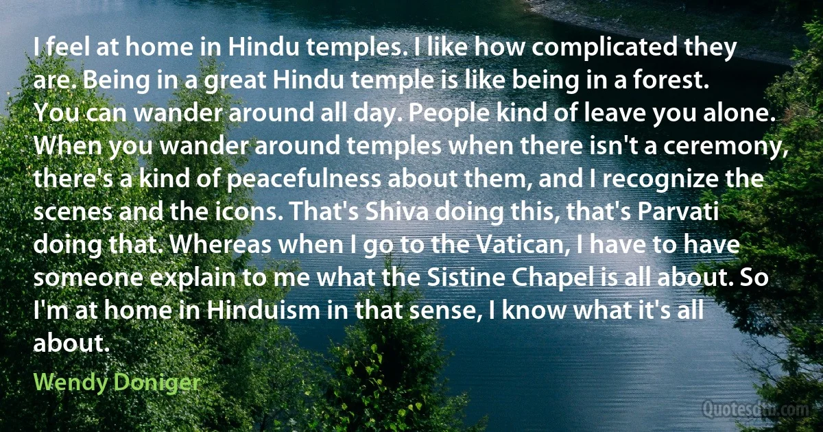 I feel at home in Hindu temples. I like how complicated they are. Being in a great Hindu temple is like being in a forest. You can wander around all day. People kind of leave you alone. When you wander around temples when there isn't a ceremony, there's a kind of peacefulness about them, and I recognize the scenes and the icons. That's Shiva doing this, that's Parvati doing that. Whereas when I go to the Vatican, I have to have someone explain to me what the Sistine Chapel is all about. So I'm at home in Hinduism in that sense, I know what it's all about. (Wendy Doniger)