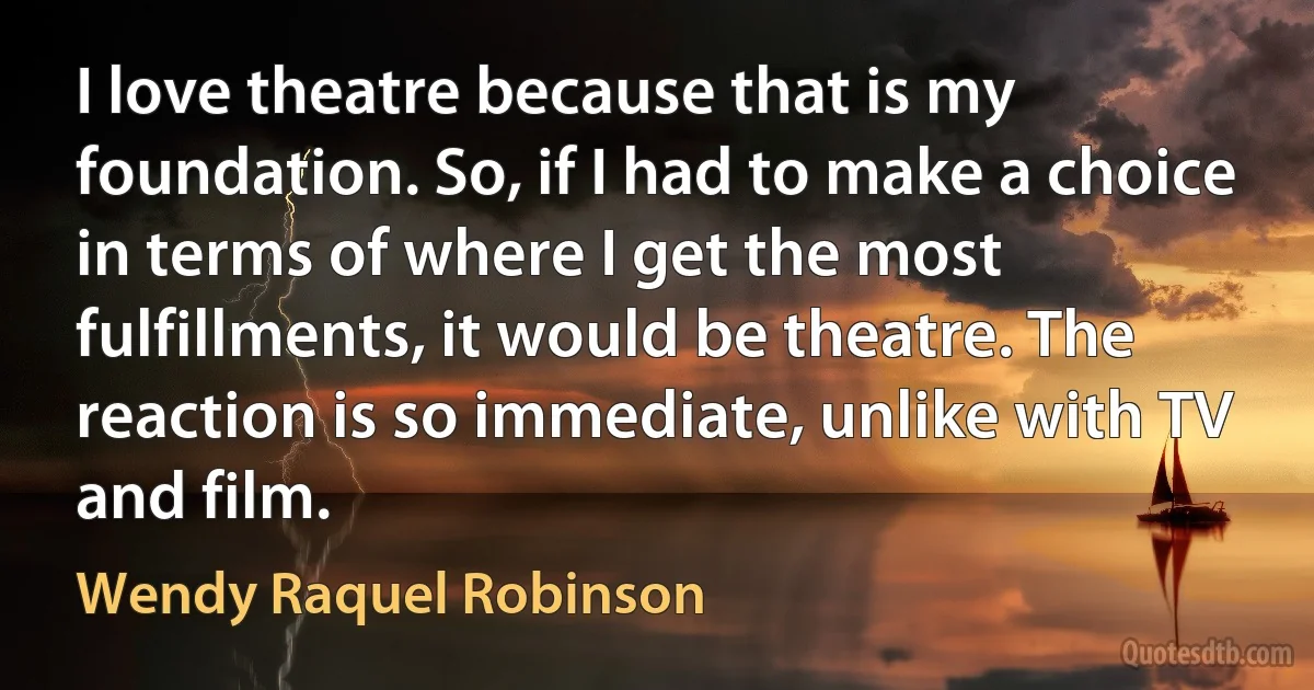 I love theatre because that is my foundation. So, if I had to make a choice in terms of where I get the most fulfillments, it would be theatre. The reaction is so immediate, unlike with TV and film. (Wendy Raquel Robinson)