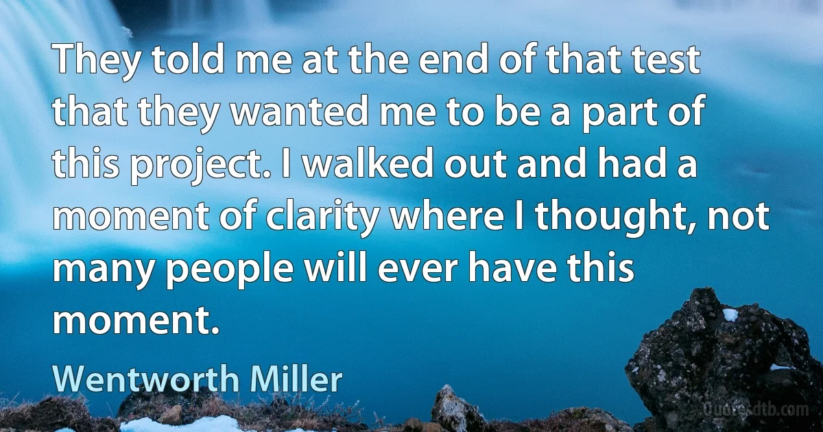 They told me at the end of that test that they wanted me to be a part of this project. I walked out and had a moment of clarity where I thought, not many people will ever have this moment. (Wentworth Miller)