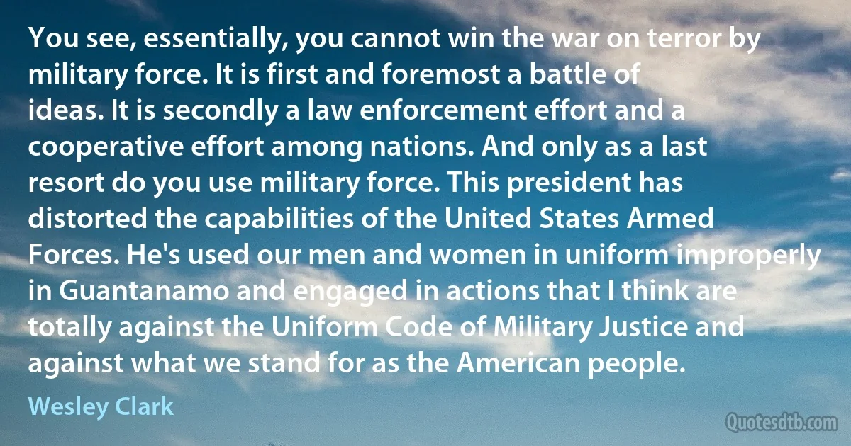 You see, essentially, you cannot win the war on terror by military force. It is first and foremost a battle of ideas. It is secondly a law enforcement effort and a cooperative effort among nations. And only as a last resort do you use military force. This president has distorted the capabilities of the United States Armed Forces. He's used our men and women in uniform improperly in Guantanamo and engaged in actions that I think are totally against the Uniform Code of Military Justice and against what we stand for as the American people. (Wesley Clark)