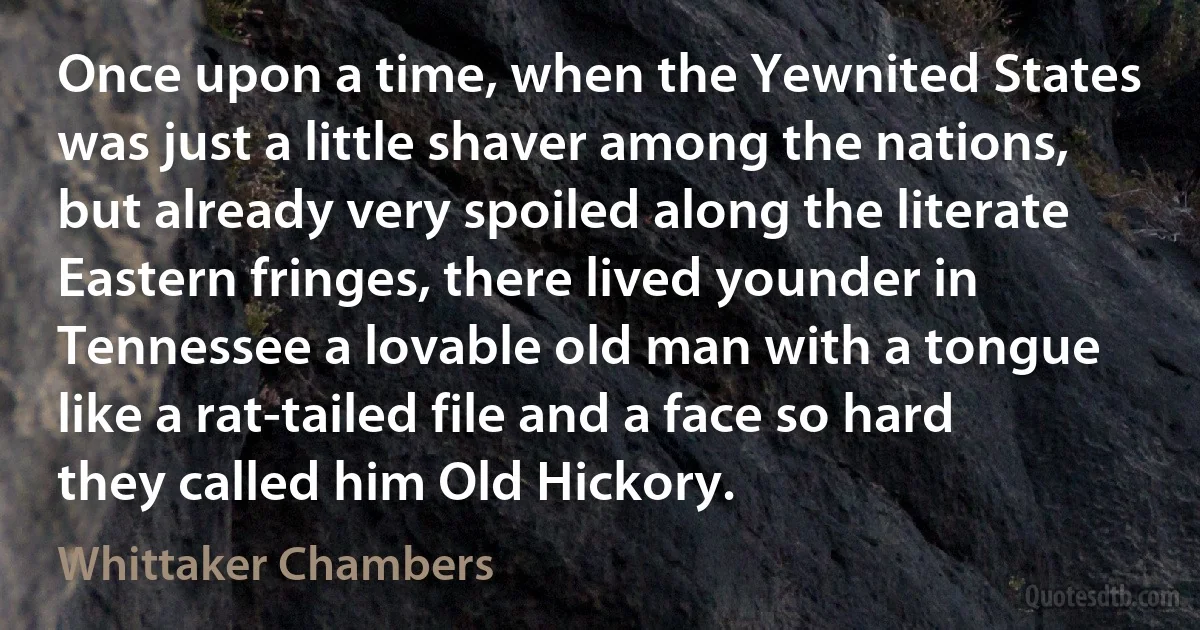 Once upon a time, when the Yewnited States was just a little shaver among the nations, but already very spoiled along the literate Eastern fringes, there lived younder in Tennessee a lovable old man with a tongue like a rat-tailed file and a face so hard they called him Old Hickory. (Whittaker Chambers)