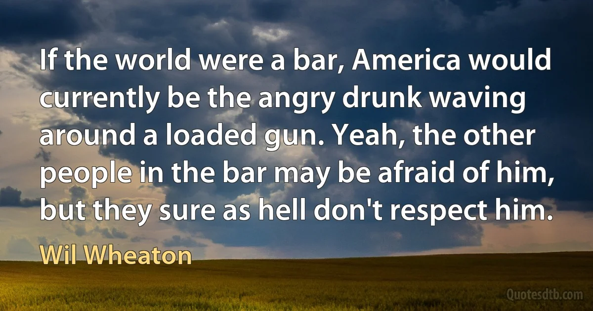 If the world were a bar, America would currently be the angry drunk waving around a loaded gun. Yeah, the other people in the bar may be afraid of him, but they sure as hell don't respect him. (Wil Wheaton)