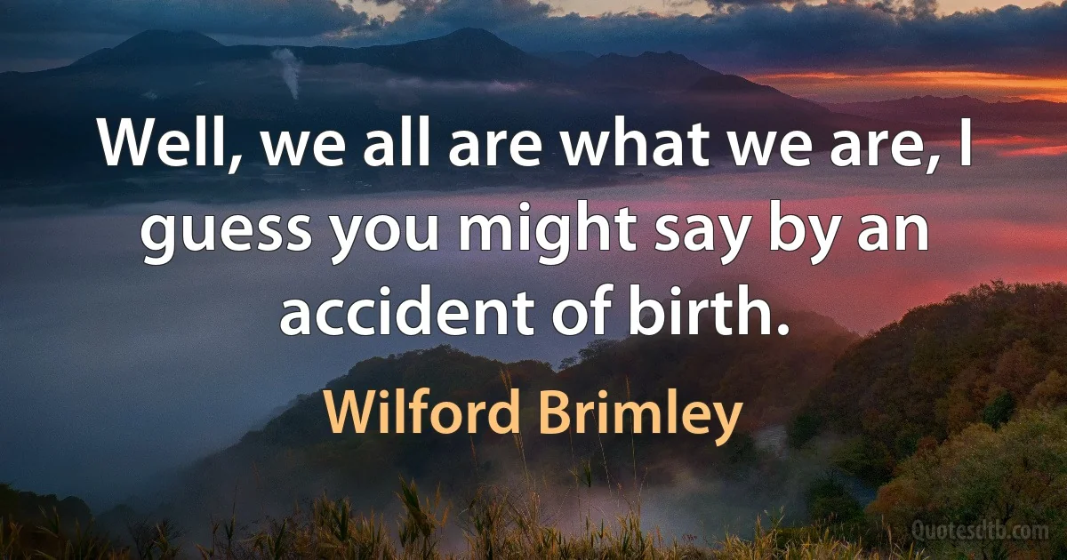 Well, we all are what we are, I guess you might say by an accident of birth. (Wilford Brimley)