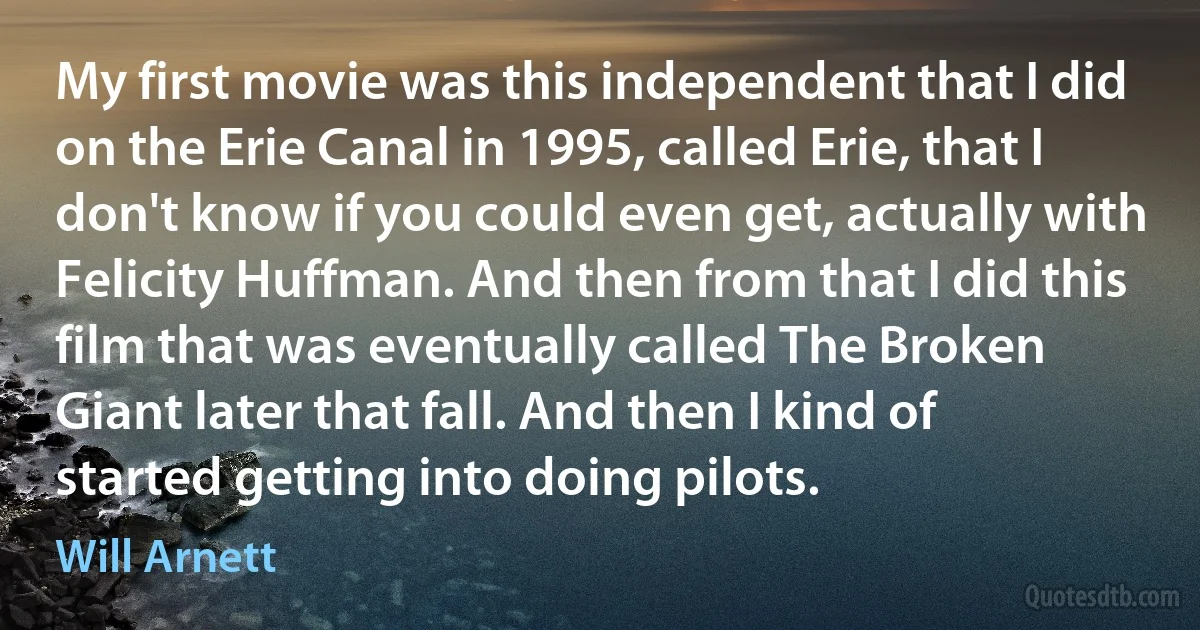 My first movie was this independent that I did on the Erie Canal in 1995, called Erie, that I don't know if you could even get, actually with Felicity Huffman. And then from that I did this film that was eventually called The Broken Giant later that fall. And then I kind of started getting into doing pilots. (Will Arnett)