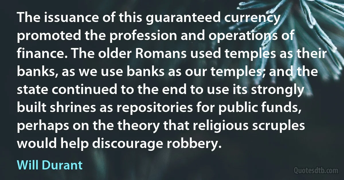 The issuance of this guaranteed currency promoted the profession and operations of finance. The older Romans used temples as their banks, as we use banks as our temples; and the state continued to the end to use its strongly built shrines as repositories for public funds, perhaps on the theory that religious scruples would help discourage robbery. (Will Durant)